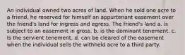 An individual owned two acres of land. When he sold one acre to a friend, he reserved for himself an appurtenant easement over the friend's land for ingress and egress. The friend's land a. is subject to an easement in gross. b. is the dominant tenement. c. Is the servient tenement. d. can be cleared of the easement when the individual sells the withheld acre to a third party.