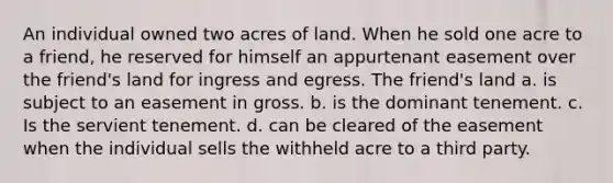 An individual owned two acres of land. When he sold one acre to a friend, he reserved for himself an appurtenant easement over the friend's land for ingress and egress. The friend's land a. is subject to an easement in gross. b. is the dominant tenement. c. Is the servient tenement. d. can be cleared of the easement when the individual sells the withheld acre to a third party.