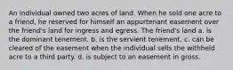 An individual owned two acres of land. When he sold one acre to a friend, he reserved for himself an appurtenant easement over the friend's land for ingress and egress. The friend's land a. is the dominant tenement. b. is the servient tenement. c. can be cleared of the easement when the individual sells the withheld acre to a third party. d. is subject to an easement in gross.