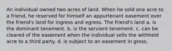 An individual owned two acres of land. When he sold one acre to a friend, he reserved for himself an appurtenant easement over the friend's land for ingress and egress. The friend's land a. is the dominant tenement. b. is the servient tenement. c. can be cleared of the easement when the individual sells the withheld acre to a third party. d. is subject to an easement in gross.