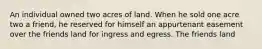 An individual owned two acres of land. When he sold one acre two a friend, he reserved for himself an appurtenant easement over the friends land for ingress and egress. The friends land