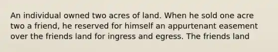 An individual owned two acres of land. When he sold one acre two a friend, he reserved for himself an appurtenant easement over the friends land for ingress and egress. The friends land