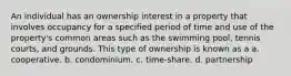 An individual has an ownership interest in a property that involves occupancy for a specified period of time and use of the property's common areas such as the swimming pool, tennis courts, and grounds. This type of ownership is known as a a. cooperative. b. condominium. c. time-share. d. partnership