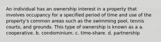 An individual has an ownership interest in a property that involves occupancy for a specified period of time and use of the property's common areas such as the swimming pool, tennis courts, and grounds. This type of ownership is known as a a. cooperative. b. condominium. c. time-share. d. partnership