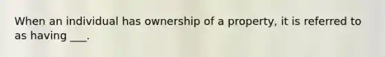 When an individual has ownership of a property, it is referred to as having ___.