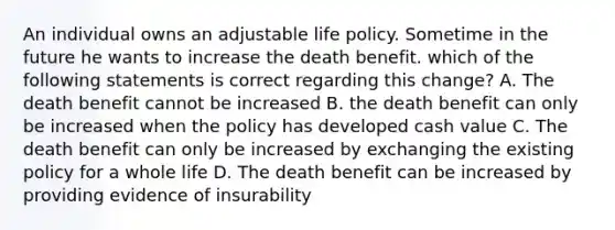 An individual owns an adjustable life policy. Sometime in the future he wants to increase the death benefit. which of the following statements is correct regarding this change? A. The death benefit cannot be increased B. the death benefit can only be increased when the policy has developed cash value C. The death benefit can only be increased by exchanging the existing policy for a whole life D. The death benefit can be increased by providing evidence of insurability