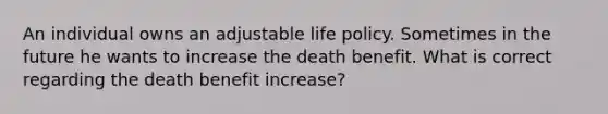 An individual owns an adjustable life policy. Sometimes in the future he wants to increase the death benefit. What is correct regarding the death benefit increase?