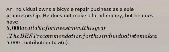 An individual owns a bicycle repair business as a sole proprietorship. He does not make a lot of money, but he does have 5,000 available for investment this year. The BEST recommendation for this individual is to make a5,000 contribution to a(n):