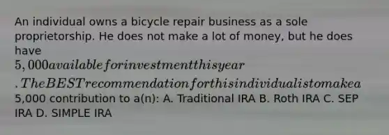 An individual owns a bicycle repair business as a sole proprietorship. He does not make a lot of money, but he does have 5,000 available for investment this year. The BEST recommendation for this individual is to make a5,000 contribution to a(n): A. Traditional IRA B. Roth IRA C. SEP IRA D. SIMPLE IRA