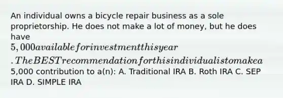 An individual owns a bicycle repair business as a sole proprietorship. He does not make a lot of money, but he does have 5,000 available for investment this year. The BESTrecommendation for this individual is to make a5,000 contribution to a(n): A. Traditional IRA B. Roth IRA C. SEP IRA D. SIMPLE IRA