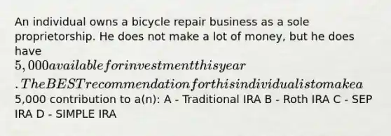 An individual owns a bicycle repair business as a sole proprietorship. He does not make a lot of money, but he does have 5,000 available for investment this year. The BEST recommendation for this individual is to make a5,000 contribution to a(n): A - Traditional IRA B - Roth IRA C - SEP IRA D - SIMPLE IRA