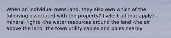 When an individual owns land, they also own which of the following associated with the property? (select all that apply) -mineral rights -the water resources around the land -the air above the land -the town utility cables and poles nearby