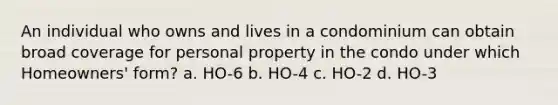 An individual who owns and lives in a condominium can obtain broad coverage for personal property in the condo under which Homeowners' form? a. HO-6 b. HO-4 c. HO-2 d. HO-3