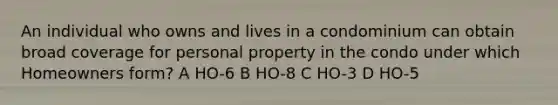 An individual who owns and lives in a condominium can obtain broad coverage for personal property in the condo under which Homeowners form? A HO-6 B HO-8 C HO-3 D HO-5