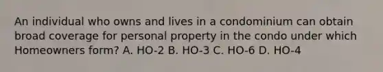 An individual who owns and lives in a condominium can obtain broad coverage for personal property in the condo under which Homeowners form? A. HO-2 B. HO-3 C. HO-6 D. HO-4