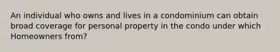 An individual who owns and lives in a condominium can obtain broad coverage for personal property in the condo under which Homeowners from?