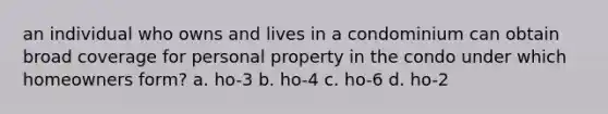 an individual who owns and lives in a condominium can obtain broad coverage for personal property in the condo under which homeowners form? a. ho-3 b. ho-4 c. ho-6 d. ho-2