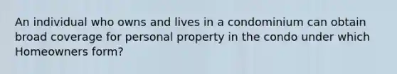 An individual who owns and lives in a condominium can obtain broad coverage for personal property in the condo under which Homeowners form?