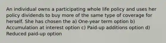 An individual owns a participating whole life policy and uses her policy dividends to buy more of the same type of coverage for herself. She has chosen the a) One-year term option b) Accumulation at interest option c) Paid-up additions option d) Reduced paid-up option