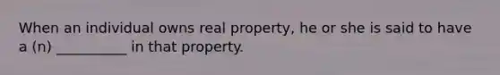 When an individual owns real property, he or she is said to have a (n) __________ in that property.