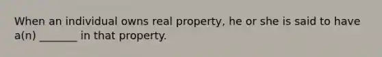 When an individual owns real property, he or she is said to have a(n) _______ in that property.