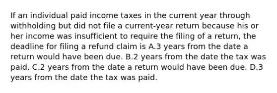 If an individual paid income taxes in the current year through withholding but did not file a current-year return because his or her income was insufficient to require the filing of a return, the deadline for filing a refund claim is A.3 years from the date a return would have been due. B.2 years from the date the tax was paid. C.2 years from the date a return would have been due. D.3 years from the date the tax was paid.