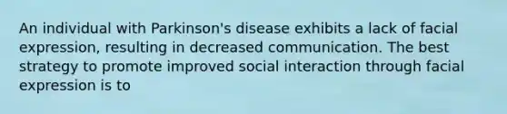 An individual with Parkinson's disease exhibits a lack of facial expression, resulting in decreased communication. The best strategy to promote improved social interaction through facial expression is to