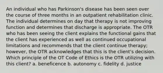 An individual who has Parkinson's disease has been seen over the course of three months in an outpatient rehabilitation clinic. The individual determines on day that therapy is not improving function and determines that discharge is appropriate. The OTR who has been seeing the client explains the functional gains that the client has experienced as well as continued occupational limitations and recommends that the client continue therapy; however, the OTR acknowledges that this is the client's decision. Which principle of the OT Code of Ethics is the OTR utilizing with this client? a. beneficence b. autonomy c. fidelity d. justice