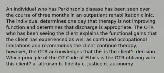 An individual who has Parkinson's disease has been seen over the course of three months in an outpatient rehabilitation clinic. The individual determines one day that therapy is not improving function and determines that discharge is appropriate. The OTR who has been seeing the client explains the functional gains that the client has experienced as well as continued occupational limitations and recommends the client continue therapy; however, the OTR acknowledges that this is the client's decision. Which principle of the OT Code of Ethics is the OTR utilizing with this client? a. altruism b. fidelity c. justice d. autonomy