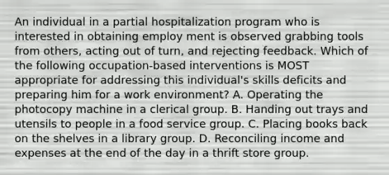 An individual in a partial hospitalization program who is interested in obtaining employ ment is observed grabbing tools from others, acting out of turn, and rejecting feedback. Which of the following occupation-based interventions is MOST appropriate for addressing this individual's skills deficits and preparing him for a work environment? A. Operating the photocopy machine in a clerical group. B. Handing out trays and utensils to people in a food service group. C. Placing books back on the shelves in a library group. D. Reconciling income and expenses at the end of the day in a thrift store group.