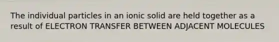 The individual particles in an ionic solid are held together as a result of <a href='https://www.questionai.com/knowledge/kzP6QOcY63-electron-transfer' class='anchor-knowledge'>electron transfer</a> BETWEEN ADJACENT MOLECULES