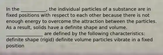 In the ___________, the individual particles of a substance are in fixed positions with respect to each other because there is not enough energy to overcome the attraction between the particles. As a result, solids have a definite shape and volume. ________________ are defined by the following characteristics: definite shape (rigid) definite volume particles vibrate in a fixed position