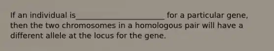 If an individual is_______________________ for a particular gene, then the two chromosomes in a homologous pair will have a different allele at the locus for the gene.