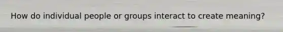 How do individual people or groups interact to create meaning?