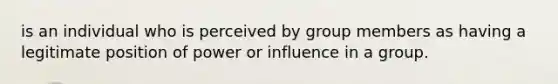 is an individual who is perceived by group members as having a legitimate position of power or influence in a group.