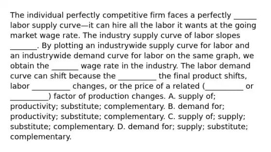 The individual perfectly competitive firm faces a perfectly ______ labor supply curve—it can hire all the labor it wants at the going market wage rate. The industry supply curve of labor slopes _______. By plotting an industrywide supply curve for labor and an industrywide demand curve for labor on the same​ graph, we obtain the _______ wage rate in the industry. The labor demand curve can shift because the​ __________ the final product​ shifts, labor​ __________ changes, or the price of a related​ (__________ or​ __________) factor of production changes. A. supply​ of; productivity;​ substitute; complementary. B. demand​ for; productivity;​ substitute; complementary. C. supply​ of; supply;​ substitute; complementary. D. demand​ for; supply;​ substitute; complementary.