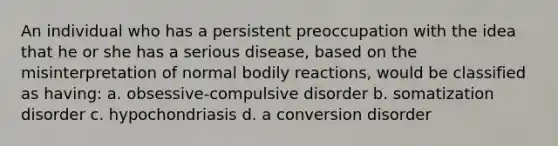 An individual who has a persistent preoccupation with the idea that he or she has a serious disease, based on the misinterpretation of normal bodily reactions, would be classified as having: a. obsessive-compulsive disorder b. somatization disorder c. hypochondriasis d. a conversion disorder