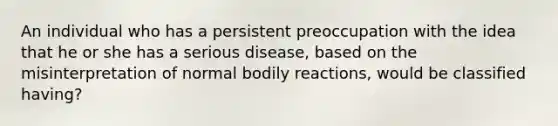 An individual who has a persistent preoccupation with the idea that he or she has a serious disease, based on the misinterpretation of normal bodily reactions, would be classified having?