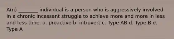 A(n) ________ individual is a person who is aggressively involved in a chronic incessant struggle to achieve more and more in less and less time. a. proactive b. introvert c. Type AB d. Type B e. Type A