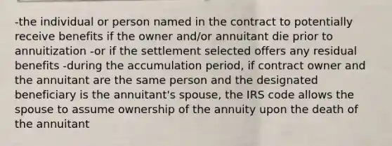 -the individual or person named in the contract to potentially receive benefits if the owner and/or annuitant die prior to annuitization -or if the settlement selected offers any residual benefits -during the accumulation period, if contract owner and the annuitant are the same person and the designated beneficiary is the annuitant's spouse, the IRS code allows the spouse to assume ownership of the annuity upon the death of the annuitant