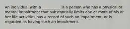 An individual with a __________ is a person who has a physical or mental impairment that substantially limits one or more of his or her life activities,has a record of such an impairment, or is regarded as having such an impairment.