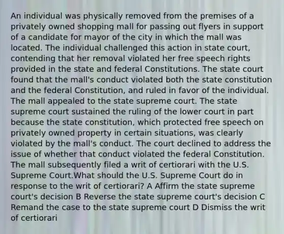 An individual was physically removed from the premises of a privately owned shopping mall for passing out flyers in support of a candidate for mayor of the city in which the mall was located. The individual challenged this action in state court, contending that her removal violated her free speech rights provided in the state and federal Constitutions. The state court found that the mall's conduct violated both the state constitution and the federal Constitution, and ruled in favor of the individual. The mall appealed to the state supreme court. The state supreme court sustained the ruling of the lower court in part because the state constitution, which protected free speech on privately owned property in certain situations, was clearly violated by the mall's conduct. The court declined to address the issue of whether that conduct violated the federal Constitution. The mall subsequently filed a writ of certiorari with the U.S. Supreme Court.What should the U.S. Supreme Court do in response to the writ of certiorari? A Affirm the state supreme court's decision B Reverse the state supreme court's decision C Remand the case to the state supreme court D Dismiss the writ of certiorari