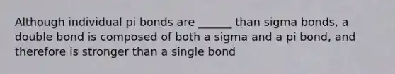 Although individual pi bonds are ______ than sigma bonds, a double bond is composed of both a sigma and a pi bond, and therefore is stronger than a single bond