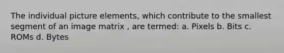 The individual picture elements, which contribute to the smallest segment of an image matrix , are termed: a. Pixels b. Bits c. ROMs d. Bytes