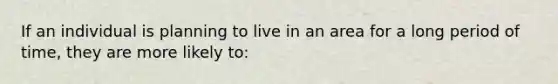 If an individual is planning to live in an area for a long period of time, they are more likely to: