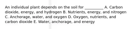 An individual plant depends on the soil for __________ A. Carbon dioxide, energy, and hydrogen B. Nutrients, energy, and nitrogen C. Anchorage, water, and oxygen D. Oxygen, nutrients, and carbon dioxide E. Water, anchorage, and energy