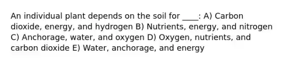 An individual plant depends on the soil for ____: A) Carbon dioxide, energy, and hydrogen B) Nutrients, energy, and nitrogen C) Anchorage, water, and oxygen D) Oxygen, nutrients, and carbon dioxide E) Water, anchorage, and energy