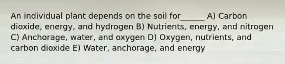 An individual plant depends on the soil for______ A) Carbon dioxide, energy, and hydrogen B) Nutrients, energy, and nitrogen C) Anchorage, water, and oxygen D) Oxygen, nutrients, and carbon dioxide E) Water, anchorage, and energy