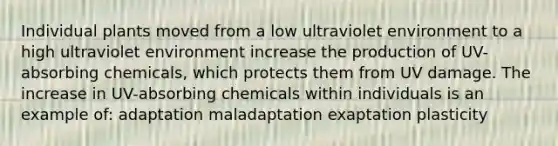 Individual plants moved from a low ultraviolet environment to a high ultraviolet environment increase the production of UV-absorbing chemicals, which protects them from UV damage. The increase in UV-absorbing chemicals within individuals is an example of: adaptation maladaptation exaptation plasticity