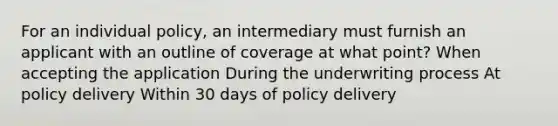 For an individual policy, an intermediary must furnish an applicant with an outline of coverage at what point? When accepting the application During the underwriting process At policy delivery Within 30 days of policy delivery